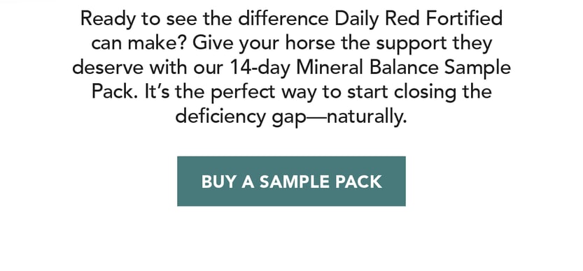 Ready to see the difference Daily Red Fortified can make? Give your horse the support they deserve with our 14-day Mineral Balance Sample Pack. It's the perfect way to start closing the deficiency gap--naturally.