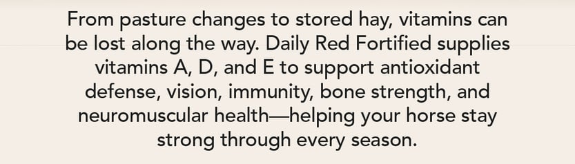 From pasture changes to stored hay, vitamins can be lost along the way. Daily Red Fortified supplies vitamins A, D, and E to support antioxidant defense, vision, immunity, bone strength, and neuromuscular health--helping your horse stay strong through every season.