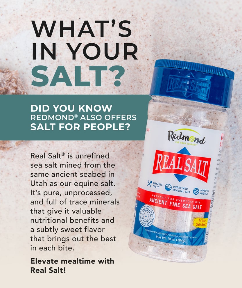 Did you know Redmond also offers salt for people? Real Salt is unrefined sea salt mined from the same ancient seabed in Utah as our equine salt. It's pure, unprocessed, and full of trace minerals that give it valuable nutritional benefits and a subtly sweet flavor that brings out the best in each bite.