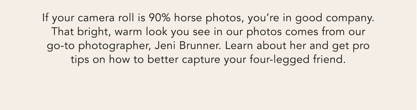 If your camera roll is 90% horse photos, you're in good company. That bright, warm look you see in our photos comes from our go-to photographer, Jeni Brunner. Learn about her and get pro tips on how to better capture your four-legged friend.