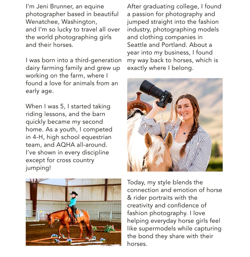 I'm Jeni Brunner, an equine photographer based in beautiful Wenatchee, Washington, and I'm so lucky to travel all over the world photographing girls and their horses. After graduating college, I found a passion for photography and jumped straight into the fashion industry, photographing models and clothing companies in Seattle and Portland. About a year into my business, I found my way back to horses, which is exactly where I belong. Today my style blends the connection and emotion of horse & rider portraits with the creativity and confidence of fashion photography. I love helping everday horse girls feel like supermodels while capturing the bond they share with their horses.
