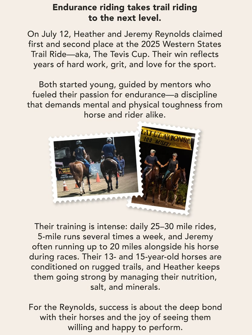 Endurance riding takes trail riding to the next level.   On July 12, Heather and Jeremy Reynolds claimed first and second place at the 2025 Western States Trail Ride—aka, The Tevis Cup. Their win reflects years of hard work, grit, and love for the sport.   Both started young, guided by mentors who fueled their passion for endurance—a discipline that demands mental and physical toughness from horse and rider alike.    Their training is intense: daily 25–30 mile rides, 5-mile runs several times a week, and Jeremy often running up to 20 miles alongside his horse during races.    Their 13- and 15-year-old horses are conditioned on rugged trails, and Heather keeps them going strong by managing their nutrition, salt, and minerals.    For the Reynolds, success is about the deep bond with their horses and the joy of seeing them willing and happy to perform.   “There are no shortcuts," Heather said. “The magic is in putting in the hard work and loving what you do.” 
