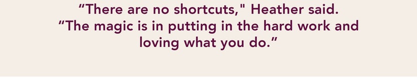 "There are no shortcuts," Heather said. "The magic is in putting in the hard work and loving what you do."