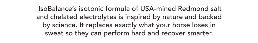 IsoBalance's isotonic formula of USA-mined Redmond salt and chelated electrolytes is inspired by nature and backed by science. It replaces exactly what your horse loses in sweat so they can perform hard and recover smarter.