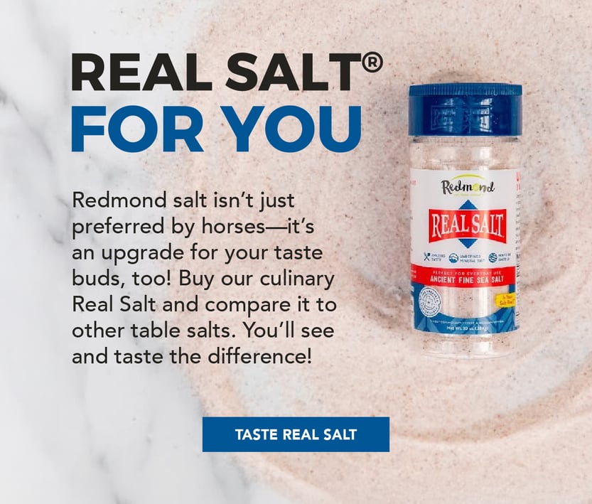 Real Salt for you. Redmond salt isn't just preferred by horses--it's an upgrade for your taste buds too! Buy our culinary Real Salt and compare it to other table salts. You'll see and taste the difference.