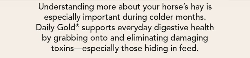 Understanding more about your horse's hay is especially important during colder months. Daily gold supports everyday digestive health by grabbing onto and eliminating damaging toxins--especially those hiding in feed.
